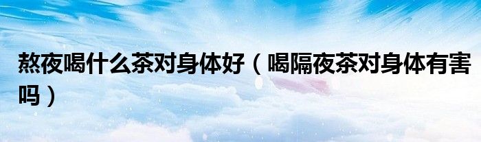 熬夜喝什么茶对身体好（喝隔夜茶对身体有害吗）