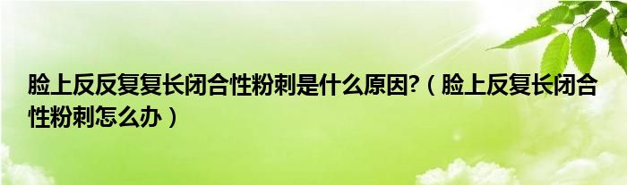 脸上反反复复长闭合性粉刺是什么原因?（脸上反复长闭合性粉刺怎么办）
