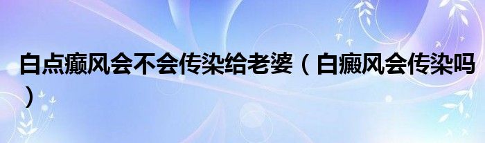 白点癫风会不会传染给老婆（白癜风会传染吗）