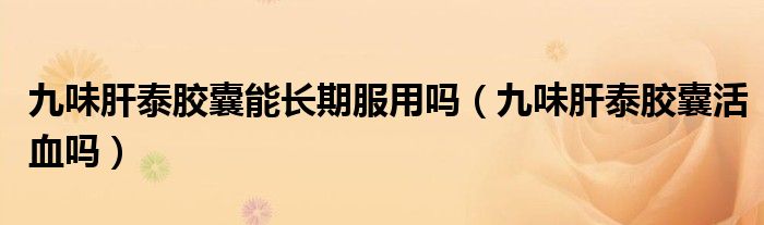 九味肝泰胶囊能长期服用吗（九味肝泰胶囊活血吗）