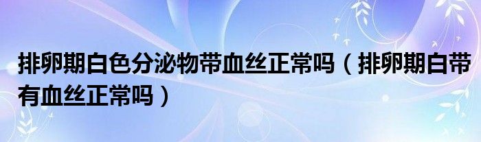 排卵期白色分泌物带血丝正常吗（排卵期白带有血丝正常吗）