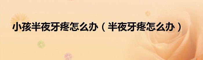 小孩半夜牙疼怎么办（半夜牙疼怎么办）