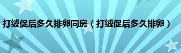 打绒促后多久排卵同房（打绒促后多久排卵）