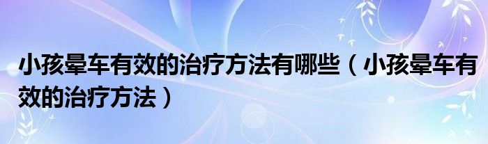 小孩晕车有效的治疗方法有哪些（小孩晕车有效的治疗方法）