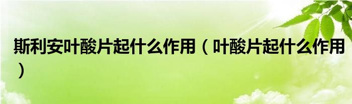 斯利安叶酸片起什么作用（叶酸片起什么作用）