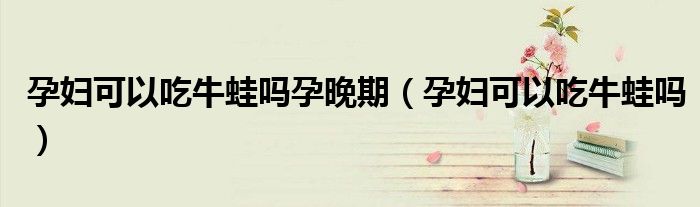 孕妇可以吃牛蛙吗孕晚期（孕妇可以吃牛蛙吗）
