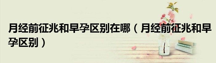 月经前征兆和早孕区别在哪（月经前征兆和早孕区别）