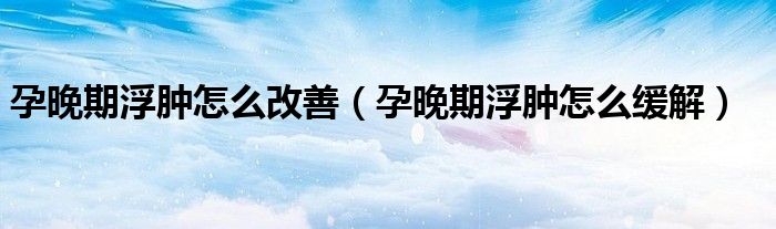 孕晚期浮肿怎么改善（孕晚期浮肿怎么缓解）