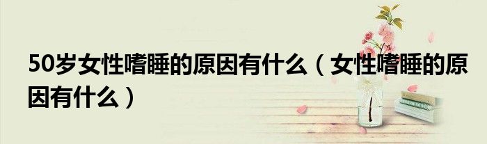50岁女性嗜睡的原因有什么（女性嗜睡的原因有什么）