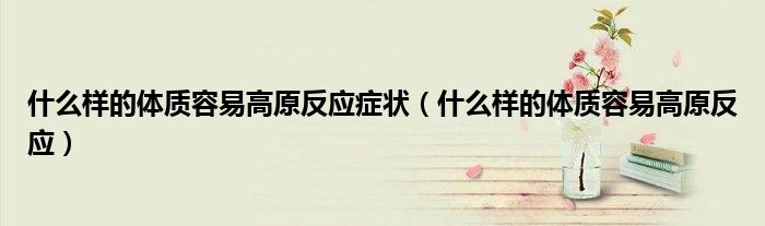 什么样的体质容易高原反应症状（什么样的体质容易高原反应）