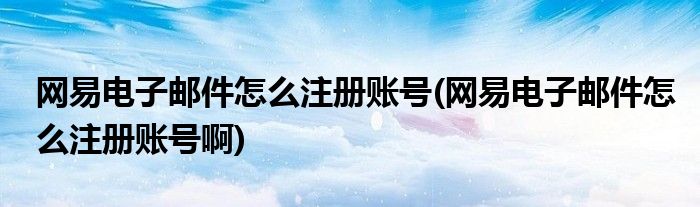 网易电子邮件怎么注册账号(网易电子邮件怎么注册账号啊)