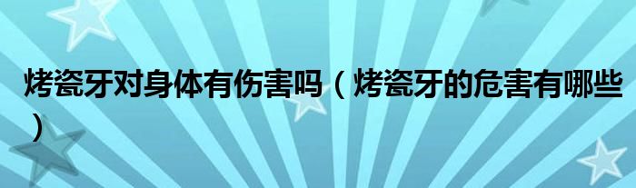 烤瓷牙对身体有伤害吗（烤瓷牙的危害有哪些）