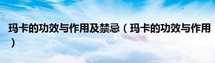 玛卡的功效与作用及禁忌（玛卡的功效与作用）