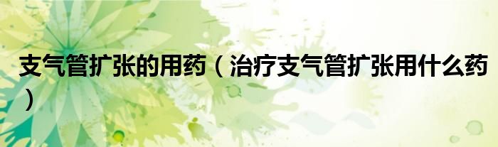 支气管扩张的用药（治疗支气管扩张用什么药）