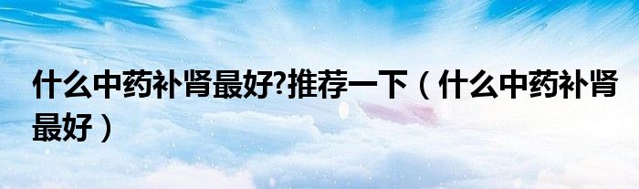 什么中药补肾最好?推荐一下（什么中药补肾最好）