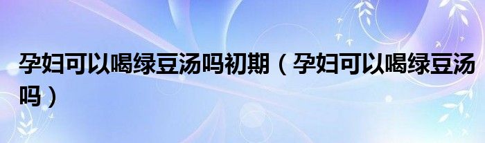 孕妇可以喝绿豆汤吗初期（孕妇可以喝绿豆汤吗）