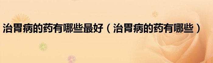 治胃病的药有哪些最好（治胃病的药有哪些）