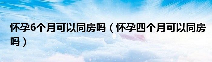 怀孕6个月可以同房吗（怀孕四个月可以同房吗）