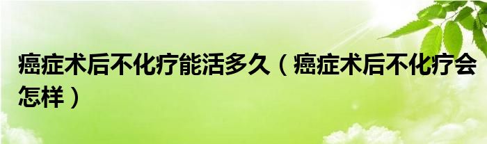 癌症术后不化疗能活多久（癌症术后不化疗会怎样）