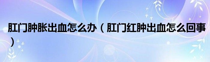 肛门肿胀出血怎么办（肛门红肿出血怎么回事）