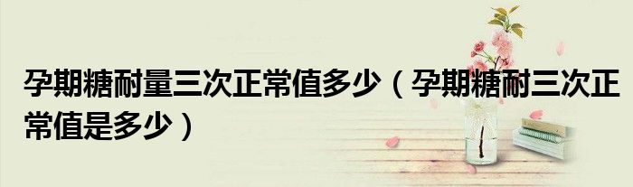 孕期糖耐量三次正常值多少（孕期糖耐三次正常值是多少）