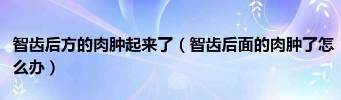 智齿后方的肉肿起来了（智齿后面的肉肿了怎么办）