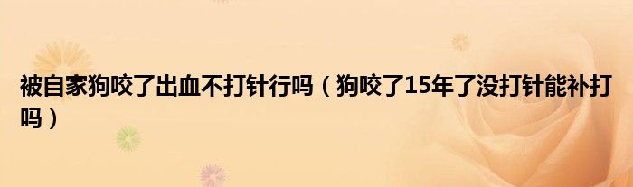 被自家狗咬了出血不打针行吗（狗咬了15年了没打针能补打吗）