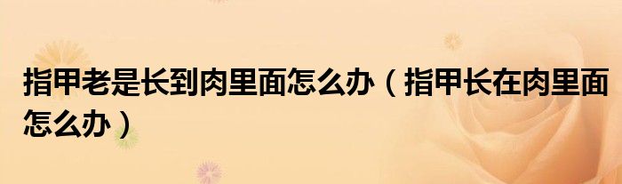 指甲老是长到肉里面怎么办（指甲长在肉里面怎么办）