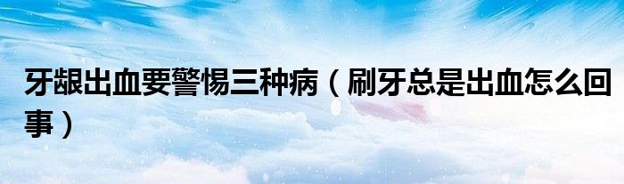 牙龈出血要警惕三种病（刷牙总是出血怎么回事）