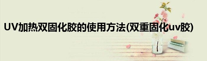 UV加热双固化胶的使用方法(双重固化uv胶)