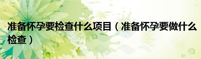 准备怀孕要检查什么项目（准备怀孕要做什么检查）