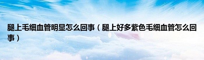 腿上毛细血管明显怎么回事（腿上好多紫色毛细血管怎么回事）
