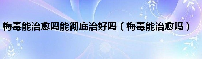 梅毒能治愈吗能彻底治好吗（梅毒能治愈吗）