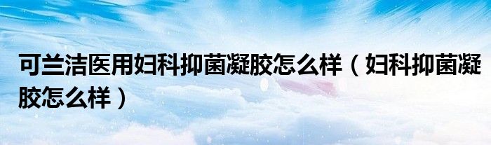 可兰洁医用妇科抑菌凝胶怎么样（妇科抑菌凝胶怎么样）