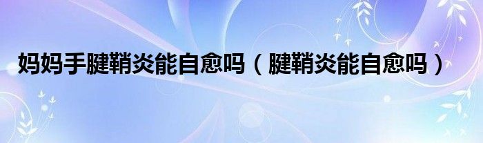 妈妈手腱鞘炎能自愈吗（腱鞘炎能自愈吗）