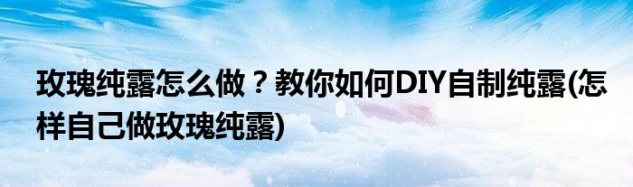 玫瑰纯露怎么做？教你如何DIY自制纯露(怎样自己做玫瑰纯露)