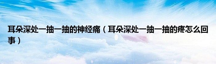 耳朵深处一抽一抽的神经痛（耳朵深处一抽一抽的疼怎么回事）