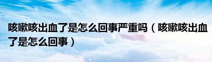 咳嗽咳出血了是怎么回事严重吗（咳嗽咳出血了是怎么回事）