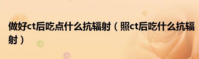 做好ct后吃点什么抗辐射（照ct后吃什么抗辐射）