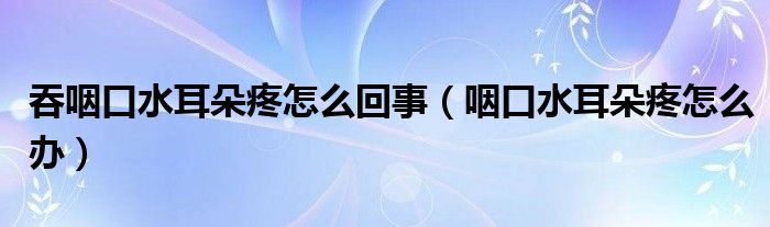 吞咽口水耳朵疼怎么回事（咽口水耳朵疼怎么办）