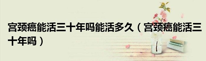 宫颈癌能活三十年吗能活多久（宫颈癌能活三十年吗）