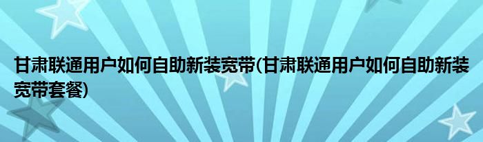 甘肃联通用户如何自助新装宽带(甘肃联通用户如何自助新装宽带套餐)