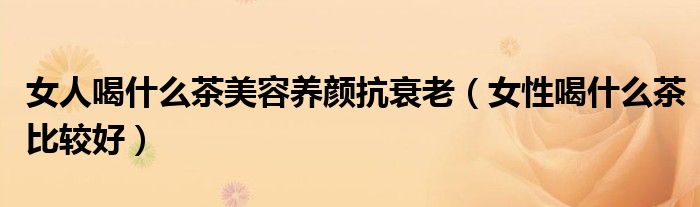 女人喝什么茶美容养颜抗衰老（女性喝什么茶比较好）