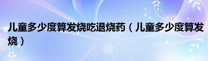 儿童多少度算发烧吃退烧药（儿童多少度算发烧）