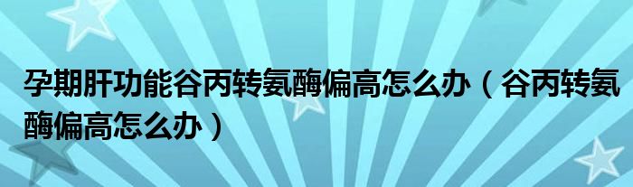 孕期肝功能谷丙转氨酶偏高怎么办（谷丙转氨酶偏高怎么办）