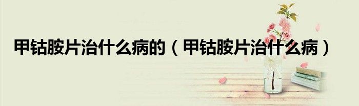 甲钴胺片治什么病的（甲钴胺片治什么病）