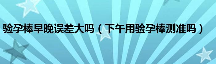 验孕棒早晚误差大吗（下午用验孕棒测准吗）