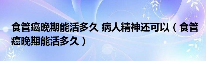 食管癌晚期能活多久 病人精神还可以（食管癌晚期能活多久）