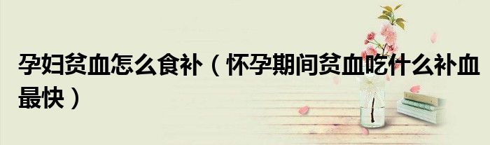 孕妇贫血怎么食补（怀孕期间贫血吃什么补血最快）