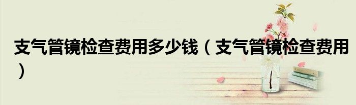 支气管镜检查费用多少钱（支气管镜检查费用）